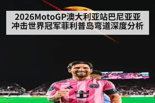 2026MotoGP澳大利亚站巴尼亚亚冲击世界冠军菲利普岛弯道深度分析